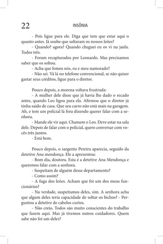INSÔNIA22
- Pois ligue para ele. Diga que tem que estar aqui o
quanto antes. Já soube que soltaram os nossos leões?
- Quando? agora? Quando cheguei eu os vi na jaula.
Todos três.
- Foram recapturados por Leonardo. Mas precisamos
saber que os soltou.
- Acha que fomos nós, eu e meu namorado?
- Não sei. Vá lá no telefone convencional, se não quiser
gastar seus créditos, ligue para o diretor.
Pouco depois, a morena voltava frustrada:
- A mulher dele disse que já havia lhe dado o recado
antes, quando Leo ligou para ela. Afirmou que o diretor já
tinha saído de casa. Que seu carro não está mais na garagem.
Ah, e tem um policial lá fora dizendo querer falar com a se-
nhora.
- Mande ele vir aqui. Chamem o Leo. Deve estar na sala
dele. Depois de falar com o policial, quero conversar com vo-
cês três juntos.
- Está bem.
Pouco depois, o sargento Pereira aparecia, seguido da
detetive Ana mendonça. Ele a apresentou:
- Bom dia, doutora. Esta é a detetive Ana Mendonça e
queremos falar com a senhora.
- Suspeitam de alguém desse departamento?
- Como assim?
- A fuga dos leões. Acham que foi um dos meus fun-
cionários?
- Na verdade, suspeitamos deles, sim. A senhora acha
que algum deles teria capacidade de soltar os bichos? - Per-
guntou a detetive de cabelos curtos.
- Não creio. Todos são muito conscientes do trabalho
que fazem aqui. Mas já tivemos outros cuidadores. Quem
sabe não foi um deles?
 
