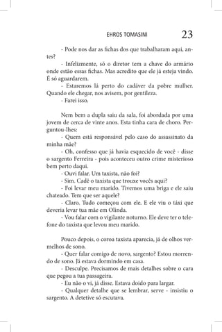 EHROS TOMASINI 23
- Pode nos dar as fichas dos que trabalharam aqui, an-
tes?
- Infelizmente, só o diretor tem a chave do armário
onde estão essas fichas. Mas acredito que ele já esteja vindo.
É só aguardarem.
- Estaremos lá perto do cadáver da pobre mulher.
Quando ele chegar, nos avisem, por gentileza.
- Farei isso.
Nem bem a dupla saiu da sala, foi abordada por uma
jovem de cerca de vinte anos. Esta tinha cara de choro. Per-
guntou-lhes:
- Quem está responsável pelo caso do assassinato da
minha mãe?
- Oh, confesso que já havia esquecido de você - disse
o sargento Ferreira - pois aconteceu outro crime misterioso
bem perto daqui.
- Ouvi falar. Um taxista, não foi?
- Sim. Cadê o taxista que trouxe vocês aqui?
- Foi levar meu marido. Tivemos uma briga e ele saiu
chateado. Tem que ser aquele?
- Claro. Tudo começou com ele. E ele viu o táxi que
deveria levar tua mãe em Olinda.
- Vou falar com o vigilante noturno. Ele deve ter o tele-
fone do taxista que levou meu marido.
Pouco depois, o coroa taxista aparecia, já de olhos ver-
melhos de sono.
- Quer falar comigo de novo, sargento? Estou morren-
do de sono. Já estava dormindo em casa.
- Desculpe. Precisamos de mais detalhes sobre o cara
que pegou a tua passageira.
- Eu não o vi, já disse. Estava doido para largar.
- Qualquer detalhe que se lembrar, serve - insistiu o
sargento. A detetive só escutava.
 