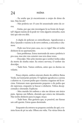 INSÔNIA24
- Eu soube que já encontraram o corpo do dono do
táxi. Não foi ele?
- Não poderia ser. O cara foi assassinado antes da co-
roa.
- Então, por que não investigam lá na frente do hospi-
tal? Algum taxista de lá pode ter visto alguém estranho, num
táxi que não era dele.
A dupla de policiais se entreolharam. Agradeceram a
dica. Quando o taxista ia de novo embora, a mocinha o cha-
mou:
- Pode-nos levar para casa, eu e o vigia? Mas só tenho
dinheiro lá no apartamento.
- Sem problemas. Estou morrendo de sono e preferia ir
pra casa, mas não vou cometer esse erro duas vezes.
- Desculpe. Não acho mesmo que o senhor tenha culpa
da morte de minha mãer. Eu estava nervosa, O senhor me
desculpe.
- Tudo bem. Vamos embora, antes que eu durma no
volante.
Pouco depois, ambos estavam diante do edifício Baixa
Verde, na Guimarães peixoto. O vigilante agradeceu a carona
e afastou-se. A jovem pediu que o taxista a seguisse até lá en-
cima. Entraram num apartamento pequeno e ela pediu que
ele esperasse, enquanto ia buscar o dinheiro. Voltou decep-
cionada e chorando. Explicou:
- Meu marido foi embora e não me deixou um único
puto. Apenas um bilhete, dizendo que estava me deixando.
Não tenho dinheiro para te pagar, moço.
- Tudo bem. Mas gostaria que, se possível, me fizesse
um café quente. Estou quase dormindo.
Enquanto ela entrava na pequena cozinha do apê, o ta-
xista ficou de pé na sala. Olhou em volta. Viu várias fotos da
 