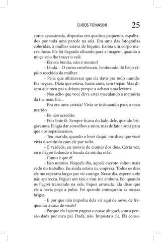 EHROS TOMASINI 25
coroa assassinada, dispostas em quadros pequenos, espalha-
dos por toda uma parede na sala. Em uma das fotografias
coloridas, a mulher estava de biquini. Exibia um corpo ma-
ravilhoso. Ele foi flagrado olhando para a imagem, quando a
moça veio lhe trazer o café.
- Ela era bonita, não é mesmo?
- Linda. - O coroa enrubesceu, lembrando do beijo rá-
pido recebido da mulher.
- Pena que afirmavam que ela dava pra todo mundo.
Ela negava. Dizia que estava, havia anos, sem trepar. Mas di-
zem que meu pai a deixou porque a achava uma leviana.
- Não acho que você deva estar maculando a memória
da tua mãe. Ela...
- Era era uma catraia! Vivia se insinuando para o meu
marido.
- Eu não acredito.
- Pois bote fé. Sempre ficava do lado dele, quando bri-
gávamos. Fingia dar conselhos a mim, mas de fato torcia para
que nos separássemos.
- Teu marido, quando o levei daqui, me disse que você
vivia discutindo com ele por tudo.
- É verdade, eu morria de ciumes dos dois. Certa vez,
eu o flagrei fodendo a bunda da minha mãe!
- Como é que é?
- Isso mesmo. Naquele dia, aquele escroto voltou mais
cedo do trabalho. Eu ainda estava na empresa. Todos os dias
ele me esperava largar par vir comigo. Nesse dia, esperei e ele
não apareceu. Peguei um táxi e vim-me embora. Foi quando
os flagrei transando na sala. Fiquei arrasada. Ela disse que
ele a havia pego a pulso. Foi quando começaram as nossas
brigas.
- E por que não impediu dela vir aqui de novo, de fre-
quentar a casa de vocês?
- Porque ela é quem pagava o nosso aluguel, com a pen-
são dada por meu pai. Dada, não. Imposta a ele. Ela conse-
 