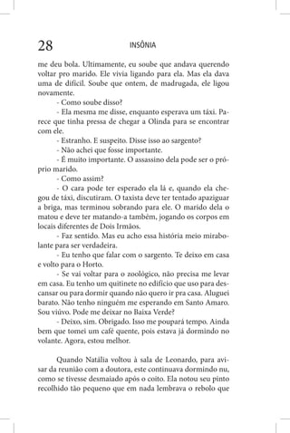 INSÔNIA28
me deu bola. Ultimamente, eu soube que andava querendo
voltar pro marido. Ele vivia ligando para ela. Mas ela dava
uma de difícil. Soube que ontem, de madrugada, ele ligou
novamente.
- Como soube disso?
- Ela mesma me disse, enquanto esperava um táxi. Pa-
rece que tinha pressa de chegar a Olinda para se encontrar
com ele.
- Estranho. E suspeito. Disse isso ao sargento?
- Não achei que fosse importante.
- É muito importante. O assassino dela pode ser o pró-
prio marido.
- Como assim?
- O cara pode ter esperado ela lá e, quando ela che-
gou de táxi, discutiram. O taxista deve ter tentado apaziguar
a briga, mas terminou sobrando para ele. O marido dela o
matou e deve ter matando-a também, jogando os corpos em
locais diferentes de Dois Irmãos.
- Faz sentido. Mas eu acho essa história meio mirabo-
lante para ser verdadeira.
- Eu tenho que falar com o sargento. Te deixo em casa
e volto para o Horto.
- Se vai voltar para o zoológico, não precisa me levar
em casa. Eu tenho um quitinete no edifício que uso para des-
cansar ou para dormir quando não quero ir pra casa. Aluguei
barato. Não tenho ninguém me esperando em Santo Amaro.
Sou viúvo. Pode me deixar no Baixa Verde?
- Deixo, sim. Obrigado. Isso me poupará tempo. Ainda
bem que tomei um café quente, pois estava já dormindo no
volante. Agora, estou melhor.
Quando Natália voltou à sala de Leonardo, para avi-
sar da reunião com a doutora, este continuava dormindo nu,
como se tivesse desmaiado após o coito. Ela notou seu pinto
recolhido tão pequeno que em nada lembrava o rebolo que
 