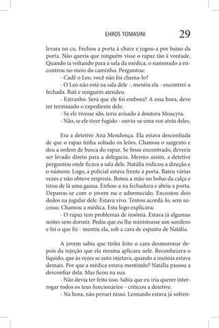 EHROS TOMASINI 29
levara no cu. Fechou a porta à chave e jogou-a por baixo da
porta. Não queria que ninguém visse o rapaz tão à vontade.
Quando ia voltando para a sala da médica, o namorado a en-
controu no meio do caminho. Perguntou:
- Cadê o Leo, você não foi chama-lo?
- O Leo não está na sala dele -, mentiu ela - encontrei-a
fechada. Bati e ninguém atendeu.
- Estranho. Será que ele foi embora? A essa hora, deve
ter terminado o expediente dele.
- Se ele tivesse ido, teria avisado à doutora Moacyra.
- Não, se ele tiver fugido - ouviu-se uma voz atrás deles.
Era a detetive Ana Mendonça. Ela estava desconfiada
de que o rapaz tinha soltado os leões. Chamou o sargento e
deu a ordem de busca do rapaz. Se fosse encontrado, deveria
ser levado direto para a delegacia. Mesmo assim, a detetive
perguntou onde ficava a sala dele. Natália indicou a direção e
o número. Logo, a policial estava frente à porta. Bateu várias
vezes e não obteve resposta. Botou a mão no bolso da calça e
tirou de lá uma gazua. Enfiou-a na fechadura e abriu a porta.
Deparou-se com o jovem nu e adormecido. Encostou dois
dedos na jugular dele. Estava vivo. Tentou acordá-lo, sem su-
cesso. Chamou a médica. Esta logo explicava:
- O rapaz tem problemas de insônia. Estava já algumas
noites sem dormir. Pediu que eu lhe ministrasse um sonífero
e foi o que fiz - mentiu ela, sob a cara de espanto de Natália.
A jovem sabia que tinha feito o cara desmoronar de-
pois da injeção que ela mesma aplicara nele. Reconhecera o
líquido, que às vezes se auto injetava, quando a insônia estava
demais. Por que a médica estava mentindo? Natália passou a
desconfiar dela. Mas ficou na sua.
- Não devia ter feito isso. Sabia que eu iria querer inter-
rogar todos os teus funcionários - criticou a detetive.
- Na hora, não pensei nisso. Leonardo estava já sofren-
 