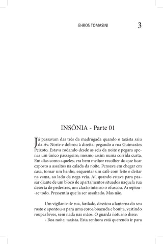 EHROS TOMASINI 3
INSÔNIA - Parte 01
Já passavam das três da madrugada quando o taxista saiu
da Av. Norte e dobrou à direita, pegando a rua Guimarães
Peixoto. Estava rodando desde as seis da noite e pegara ape-
nas um único passageiro, mesmo assim numa corrida curta.
Em dias como aqueles, era bem melhor recolher do que ficar
exposto a assaltos na calada da noite. Pensava em chegar em
casa, tomar um banho, esquentar um café com leite e deitar
na cama, ao lado da nega veia. Aí, quando estava para pas-
sar diante de um bloco de apartamentos situados naquela rua
deserta de pedestres, um clarão intenso o ofuscou. Arrepiou-
-se todo. Pressentiu que ia ser assaltado. Mas não.
Um vigilante de rua, fardado, desviou a lanterna do seu
rosto e apontou-a para uma coroa boazuda e bonita, vestindo
roupas leves, sem nada nas mãos. O guarda noturno disse:
- Boa noite, taxista. Esta senhora está querendo ir para
 