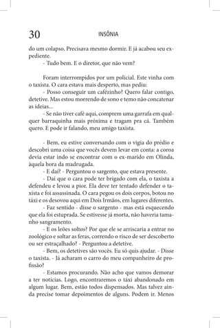 INSÔNIA30
do um colapso. Precisava mesmo dormir. E já acabou seu ex-
pediente.
- Tudo bem. E o diretor, que não vem?
Foram interrompidos por um policial. Este vinha com
o taxista. O cara estava mais desperto, mas pediu:
- Posso conseguir um cafézinho? Quero falar contigo,
detetive. Mas estou morrendo de sono e temo não concatenar
as ideias...
- Se não tiver café aqui, comprem uma garrafa em qual-
quer barraquinha mais próxima e tragam pra cá. Também
quero. E pode ir falando, meu amigo taxista.
- Bem, eu estive conversando com o vigia do prédio e
descobri uma coisa que vocês devem levar em conta: a coroa
devia estar indo se encontrar com o ex-marido em Olinda,
àquela hora da madrugada.
- E daí? - Perguntou o sargento, que estava presente.
- Daí que o cara pode ter brigado com ela, o taxista a
defendeu e levou a pior. Ela deve ter tentado defender o ta-
xista e foi assassinada. O cara pegou os dois corpos, botou no
táxi e os desovou aqui em Dois Irmãos, em lugares diferentes.
- Faz sentido - disse o sargento - mas está esquecendo
que ela foi estuprada. Se estivesse já morta, não haveria tama-
nho sangramento.
- E os leões soltos? Por que ele se arriscaria a entrar no
zoológico e soltar as feras, correndo o risco de ser descoberto
ou ser estraçalhado? - Perguntou a detetive.
- Bem, os detetives são vocês. Eu só quis ajudar. - Disse
o taxista. - Já acharam o carro do meu companheiro de pro-
fissão?
- Estamos procurando. Não acho que vamos demorar
a ter notícias. Logo, encontraremos o táxi abandonado em
algum lugar. Bem, estão todos dispensados. Mas talvez ain-
da precise tomar depoimentos de alguns. Podem ir. Menos
 