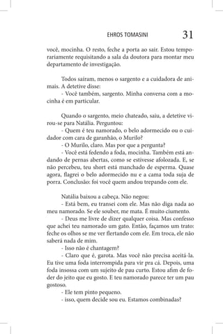EHROS TOMASINI 31
você, mocinha. O resto, feche a porta ao sair. Estou tempo-
rariamente requisitando a sala da doutora para montar meu
departamento de investigação.
Todos saíram, menos o sargento e a cuidadora de ani-
mais. A detetive disse:
- Você também, sargento. Minha conversa com a mo-
cinha é em particular.
Quando o sargento, meio chateado, saiu, a detetive vi-
rou-se para Natália. Perguntou:
- Quem é teu namorado, o belo adormecido ou o cui-
dador com cara de garanhão, o Murilo?
- O Murilo, claro. Mas por que a pergunta?
- Você está fedendo a foda, mocinha. Também está an-
dando de pernas abertas, como se estivesse afolozada. E, se
não percebeu, teu short está manchado de esperma. Quase
agora, flagrei o belo adormecido nu e a cama toda suja de
porra. Conclusão: foi você quem andou trepando com ele.
Natália baixou a cabeça. Não negou:
- Está bem, eu transei com ele. Mas não diga nada ao
meu namorado. Se ele souber, me mata. É muito ciumento.
- Deus me livre de dizer qualquer coisa. Mas confesso
que achei teu namorado um gato. Então, façamos um trato:
feche os olhos se me ver flertando com ele. Em troca, ele não
saberá nada de mim.
- Isso não é chantagem?
- Claro que é, garota. Mas você não precisa aceitá-la.
Eu tive uma foda interrompida para vir pra cá. Depois, uma
foda insossa com um sujeito de pau curto. Estou afim de fo-
der do jeito que eu gosto. E teu namorado parece ter um pau
gostoso.
- Ele tem pinto pequeno.
- isso, quem decide sou eu. Estamos combinadas?
 