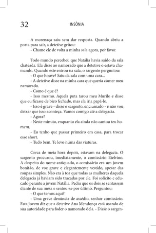 INSÔNIA32
A morenaça saiu sem dar resposta. Quando abriu a
porta para sair, a detetive gritou:
- Chame ele de volta a minha sala agora, por favor.
Todo mundo percebeu que Natália havia saído da sala
chateada. Ela disse ao namorado que a detetive o estava cha-
mando. Quando este entrou na sala, o sargento perguntou:
- O que houve? Saiu da sala com uma cara...
- A detetive disse na minha cara que queria comer meu
namorado.
- Como é que é?
- Isso mesmo. Aquela puta tarou meu Murilo e disse
que eu ficasse de bico fechado, mas ela iria papá-lo.
- Isso é grave - disse o sargento, enciumado - e não vou
deixar que isso aconteça. Vamos comigo até a delegacia.
- Agora?
- Neste minuto, enquanto ela ainda não cantou teu ho-
mem.
- Eu tenho que passar primeiro em casa, para trocar
esse short.
- Tudo bem. Te levo numa das viaturas.
Cerca de meia hora depois, estavam na delegacia. O
sargento procurou, imediatamente, o comissário Etelvino.
A despeito do nome antiquado, o comissário era um jovem
bonitão, de voz grave e elegantemente vestido, apesar das
roupas simples. Não era à toa que todas as mulheres daquela
delegacia já haviam sido traçadas por ele. Foi solícito e edu-
cado perante a jovem Natália. Pediu que os dois se sentassem
diante de sua mesa e sentou-se por último. Perguntou:
- O que temos aqui?
- Uma grave denúncia de assédio, senhor comissário.
Esta jovem diz que a detetive Ana Mendonça está usando de
sua autoridade para foder o namorado dela. - Disse o sargen-
 