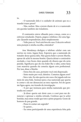 EHROS TOMASINI 33
to.
- O namorado dela é o cuidador de animais que eu a
mandei trazer preso?
- Não, senhor. Mas a jovem diante de si e o namorado
em questão também são tratadores.
O comissário esteve olhando para a moça, como se a
estivesse estudando. Depois, pegou o telefone e fez uma liga-
ção. Quando responderam, disse simplesmente:
- Volte para cá. Você está fora do caso. E decerto sofrerá
uma punição à minha escolha, entendeu?
Ana Mendonça desligou o telefone celular com um
sorriso no rosto. Jogara bem. Esperava que a namorada do
tratador desse queixa dela. Não queria foder o jovem Murilo,
apesar de achá-lo mesmo bonito. Queria deixar o comissário
excitado, e isso ficara claro quando ele dissera que ela seria
punida. Significava que ele iria foder-lhe o rabo, como fazia
com maestria quando ela cometia algum erro profissional.
Por isso, disse a Murilo:
- Estou fora do caso, portanto você está dispensado.
- Sinto muito por você, detetive. Cometeu algum erro?
- Sim e não. Eu não queria este caso e fui jogada nele no
meio de uma foda. Insinuei para a tua namorada que queria
te comer e ela me denunciou ao meu superior. Foi ele quem
me ligou agora, me tirando da investigação.
- E por que insinuou para minha namorada que pre-
tendia me comer?
- Já disse: queria sair deste caso e a usei para me de-
nunciar e apressar a minha retirada. Confesso que te achei
bonitão, mas estou vendo que tem o pinto pequeno. Gosto de
homens de pau grande.
- Posso te contar um segredo?
- Se quiser...
- Eu estou participando de uma experiência feita pela
 