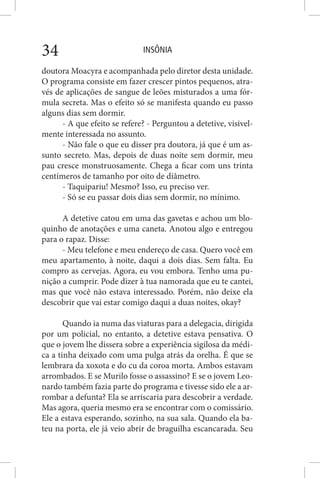 INSÔNIA34
doutora Moacyra e acompanhada pelo diretor desta unidade.
O programa consiste em fazer crescer pintos pequenos, atra-
vés de aplicações de sangue de leões misturados a uma fór-
mula secreta. Mas o efeito só se manifesta quando eu passo
alguns dias sem dormir.
- A que efeito se refere? - Perguntou a detetive, visivel-
mente interessada no assunto.
- Não fale o que eu disser pra doutora, já que é um as-
sunto secreto. Mas, depois de duas noite sem dormir, meu
pau cresce monstruosamente. Chega a ficar com uns trinta
centímeros de tamanho por oito de diâmetro.
- Taquipariu! Mesmo? Isso, eu preciso ver.
- Só se eu passar dois dias sem dormir, no mínimo.
A detetive catou em uma das gavetas e achou um blo-
quinho de anotações e uma caneta. Anotou algo e entregou
para o rapaz. Disse:
- Meu telefone e meu endereço de casa. Quero você em
meu apartamento, à noite, daqui a dois dias. Sem falta. Eu
compro as cervejas. Agora, eu vou embora. Tenho uma pu-
nição a cumprir. Pode dizer à tua namorada que eu te cantei,
mas que você não estava interessado. Porém, não deixe ela
descobrir que vai estar comigo daqui a duas noites, okay?
Quando ia numa das viaturas para a delegacia, dirigida
por um policial, no entanto, a detetive estava pensativa. O
que o jovem lhe dissera sobre a experiência sigilosa da médi-
ca a tinha deixado com uma pulga atrás da orelha. É que se
lembrara da xoxota e do cu da coroa morta. Ambos estavam
arrombados. E se Murilo fosse o assassino? E se o jovem Leo-
nardo também fazia parte do programa e tivesse sido ele a ar-
rombar a defunta? Ela se arriscaria para descobrir a verdade.
Mas agora, queria mesmo era se encontrar com o comissário.
Ele a estava esperando, sozinho, na sua sala. Quando ela ba-
teu na porta, ele já veio abrir de braguilha escancarada. Seu
 