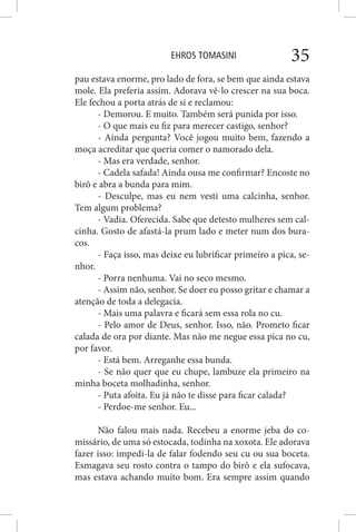 EHROS TOMASINI 35
pau estava enorme, pro lado de fora, se bem que ainda estava
mole. Ela preferia assim. Adorava vê-lo crescer na sua boca.
Ele fechou a porta atrás de si e reclamou:
- Demorou. E muito. Também será punida por isso.
- O que mais eu fiz para merecer castigo, senhor?
- Ainda pergunta? Você jogou muito bem, fazendo a
moça acreditar que queria comer o namorado dela.
- Mas era verdade, senhor.
- Cadela safada! Ainda ousa me confirmar? Encoste no
birô e abra a bunda para mim.
- Desculpe, mas eu nem vesti uma calcinha, senhor.
Tem algum problema?
- Vadia. Oferecida. Sabe que detesto mulheres sem cal-
cinha. Gosto de afastá-la prum lado e meter num dos bura-
cos.
- Faça isso, mas deixe eu lubrificar primeiro a pica, se-
nhor.
- Porra nenhuma. Vai no seco mesmo.
- Assim não, senhor. Se doer eu posso gritar e chamar a
atenção de toda a delegacia.
- Mais uma palavra e ficará sem essa rola no cu.
- Pelo amor de Deus, senhor. Isso, não. Prometo ficar
calada de ora por diante. Mas não me negue essa pica no cu,
por favor.
- Está bem. Arreganhe essa bunda.
- Se não quer que eu chupe, lambuze ela primeiro na
minha boceta molhadinha, senhor.
- Puta afoita. Eu já não te disse para ficar calada?
- Perdoe-me senhor. Eu...
Não falou mais nada. Recebeu a enorme jeba do co-
missário, de uma só estocada, todinha na xoxota. Ele adorava
fazer isso: impedi-la de falar fodendo seu cu ou sua boceta.
Esmagava seu rosto contra o tampo do birô e ela sufocava,
mas estava achando muito bom. Era sempre assim quando
 