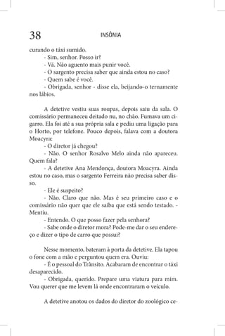 INSÔNIA38
curando o táxi sumido.
- Sim, senhor. Posso ir?
- Vá. Não aguento mais punir você.
- O sargento precisa saber que ainda estou no caso?
- Quem sabe é você.
- Obrigada, senhor - disse ela, beijando-o ternamente
nos lábios.
A detetive vestiu suas roupas, depois saiu da sala. O
comissário permaneceu deitado nu, no chão. Fumava um ci-
garro. Ela foi até a sua própria sala e pediu uma ligação para
o Horto, por telefone. Pouco depois, falava com a doutora
Moacyra:
- O diretor já chegou?
- Não. O senhor Rosalvo Melo ainda não apareceu.
Quem fala?
- A detetive Ana Mendonça, doutora Moacyra. Ainda
estou no caso, mas o sargento Ferreira não precisa saber dis-
so.
- Ele é suspeito?
- Não. Claro que não. Mas é seu primeiro caso e o
comissário não quer que ele saiba que está sendo testado. -
Mentiu.
- Entendo. O que posso fazer pela senhora?
- Sabe onde o diretor mora? Pode-me dar o seu endere-
ço e dizer o tipo de carro que possui?
Nesse momento, bateram à porta da detetive. Ela tapou
o fone com a mão e perguntou quem era. Ouviu:
- É o pessoal do Trânsito. Acabaram de encontrar o táxi
desaparecido.
- Obrigada, querido. Prepare uma viatura para mim.
Vou querer que me levem lá onde encontraram o veículo.
A detetive anotou os dados do diretor do zoológico ce-
 