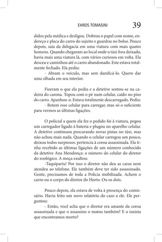 EHROS TOMASINI 39
didos pela médica e desligou. Dobrou o papel com nome, en-
dereço e placa do carro do sujeito e guardou no bolso. Pouco
depois, saía da delegacia em uma viatura com mais quatro
homens. Quando chegaram ao local onde o táxi fora deixado,
havia mais uma viatura lá, com vários curiosos em volta. Ela
desceu e caminhou até o carro abandonado. Este estava total-
mente fechado. Ela pediu:
- Abram o veículo, mas sem danificá-lo. Quero dar
uma olhada em seu interior.
Fizeram o que ela pediu e a detetive sentou-se na ca-
deira do carona. Topou com o pé num celular, caído no piso
do carro. Apanhou-o. Estava totalmente descarregado. Pediu:
- Botem esse celular para carregar, mas só o suficiente
para vermos as últimas ligações.
O policial a quem ela fez o pedido foi à viatura, pegou
um carregador ligado à bateria e plugou no aparelho celular.
A detetive continuou procurando novas pistas no táxi, mas
não achou mais nada. Quando o celular carregou um pouco,
deixou todos surpresos: pertencia à coroa assassinada. Ela ti-
nha recebido as últimas ligações de um número conhecido
da detetive Ana Mendonça: o número do celular do diretor
do zoológico. A moça exultou:
-Taquipariu! Por isso o diretor não deu as caras nem
atendeu ao telefone. Ele também deve ter sido assassinado.
Gente, precisamos de toda a Polícia mobilizada. Achem o
carro ou o corpo do diretor do Horto. Ou os dois.
Pouco depois, ela estava de volta à presença do comis-
sário. Havia feito um novo relatório do caso a ele. Ele per-
guntou:
- Então, você acha que o diretor era amante da coroa
assassinada e que o assassino o matou também? E o taxista
que encontramos morto?
 