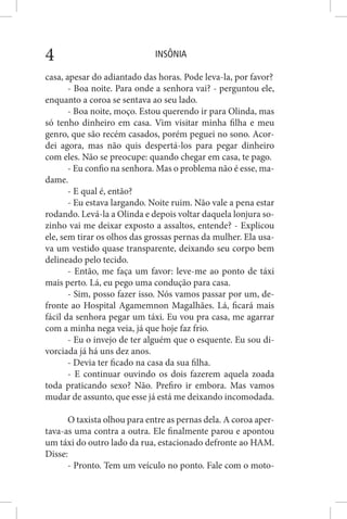 INSÔNIA4
casa, apesar do adiantado das horas. Pode leva-la, por favor?
- Boa noite. Para onde a senhora vai? - perguntou ele,
enquanto a coroa se sentava ao seu lado.
- Boa noite, moço. Estou querendo ir para Olinda, mas
só tenho dinheiro em casa. Vim visitar minha filha e meu
genro, que são recém casados, porém peguei no sono. Acor-
dei agora, mas não quis despertá-los para pegar dinheiro
com eles. Não se preocupe: quando chegar em casa, te pago.
- Eu confio na senhora. Mas o problema não é esse, ma-
dame.
- E qual é, então?
- Eu estava largando. Noite ruim. Não vale a pena estar
rodando. Levá-la a Olinda e depois voltar daquela lonjura so-
zinho vai me deixar exposto a assaltos, entende? - Explicou
ele, sem tirar os olhos das grossas pernas da mulher. Ela usa-
va um vestido quase transparente, deixando seu corpo bem
delineado pelo tecido.
- Então, me faça um favor: leve-me ao ponto de táxi
mais perto. Lá, eu pego uma condução para casa.
- Sim, posso fazer isso. Nós vamos passar por um, de-
fronte ao Hospital Agamemnon Magalhães. Lá, ficará mais
fácil da senhora pegar um táxi. Eu vou pra casa, me agarrar
com a minha nega veia, já que hoje faz frio.
- Eu o invejo de ter alguém que o esquente. Eu sou di-
vorciada já há uns dez anos.
- Devia ter ficado na casa da sua filha.
- E continuar ouvindo os dois fazerem aquela zoada
toda praticando sexo? Não. Prefiro ir embora. Mas vamos
mudar de assunto, que esse já está me deixando incomodada.
O taxista olhou para entre as pernas dela. A coroa aper-
tava-as uma contra a outra. Ele finalmente parou e apontou
um táxi do outro lado da rua, estacionado defronte ao HAM.
Disse:
- Pronto. Tem um veículo no ponto. Fale com o moto-
 