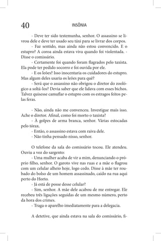 INSÔNIA40
- Deve ter sido testemunha, senhor. O assassino se li-
vrou dele e deve ter usado seu táxi para se livrar dos corpos.
- Faz sentido, mas ainda não estou convencido. E o
estupro? A coroa ainda estava viva quando foi violentada. -
Disse o comissário.
- Certamente foi quando foram flagrados pelo taxista.
Ela pode ter pedido socorro e foi ouvida por ele.
- E os leões? Isso inocentaria os cuidadores do estupro.
Mas algum deles usaria os leões para quê?
- Será que o assassino não obrigou o diretor do zooló-
gico a soltá-los? Devia saber que ele lidava com esses bichos.
Talvez quisesse camuflar o estupro com os estragos feitos pe-
las feras.
- Não, ainda não me convenceu. Investigue mais isso.
Ache o diretor. Afinal, como foi morto o taxista?
- À golpes de arma branca, senhor. Várias estocadas
pelo tórax.
- Então, o assassino estava com raiva dele.
- Não tinha pensado nisso, senhor.
O telefone da sala do comissário tocou. Ele atendeu.
Ouviu a voz do sargento:
- Uma mulher acaba de vir a mim, denunciando o pró-
prio filho, senhor. O garoto vive nas ruas e a mãe o flagrou
com um celular alheio hoje, logo cedo. Disse à mãe ter rou-
bado do bolso de um homem assassinado, caído na rua aqui
perto do Horto.
- Já está de posse desse celular?
- Sim, senhor. A mãe dele acabou de me entregar. Ele
recebeu três ligações seguidas de um mesmo número, perto
da hora dos crimes.
- Traga o aparelho imediatamente para a delegacia.
A detetive, que ainda estava na sala do comissário, fi-
 