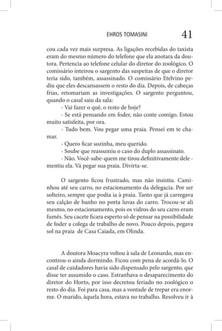 EHROS TOMASINI 41
cou cada vez mais surpresa. As ligações recebidas do taxista
eram do mesmo número do telefone que ela anotara da dou-
tora. Pertencia ao telefone celular do diretor do zoológico. O
comissário inteirou o sargento das suspeitas de que o diretor
teria sido, também, assassinado. O comissário Etelvino pe-
diu que eles descansassem o resto do dia. Depois, de cabeças
frias, retomariam as investigações. O sargento perguntou,
quando o casal saiu da sala:
- Vai fazer o quê, o resto de hoje?
- Se está pensando em foder, não conte comigo. Estou
muito satisfeita, por ora.
- Tudo bem. Vou pegar uma praia. Pensei em te cha-
mar.
- Quero ficar sozinha, meu querido.
- Soube que reassumiu o caso do duplo assassinato.
- Não. Você-sabe-quem me tirou definitivamente dele -
mentiu ela. Vá pegar sua praia. Divirta-se.
O sargento ficou frustrado, mas não insistiu. Cami-
nhou até seu carro, no estacionamento da delegacia. Por ser
solteiro, sempre que podia ia à praia. Tanto que já carregava
seu calção de banho no porta luvas do carro. Trocou-se ali
mesmo, no estacionamento, pois os vidros do seu carro eram
fumês. Seu cacete ficara esperto só de pensar na possibilidade
de foder a colega de trabalho de novo. Pouco depois, pegava
sol na praia de Casa Caiada, em Olinda.
A doutora Moacyra voltou à sala de Leonardo, mas en-
controu-o ainda dormindo. Ficou com pena de acordá-lo. O
casal de cuidadores havia sido dispensado pelo sargento, que
disse ter assumido o caso. Estranhava o desaparecimento do
diretor do Horto, por isso decretou feriado no zoológico o
resto do dia. Foi para casa, mas a vontade de trepar era enor-
me. O marido, àquela hora, estava no trabalho. Resolveu ir à
 