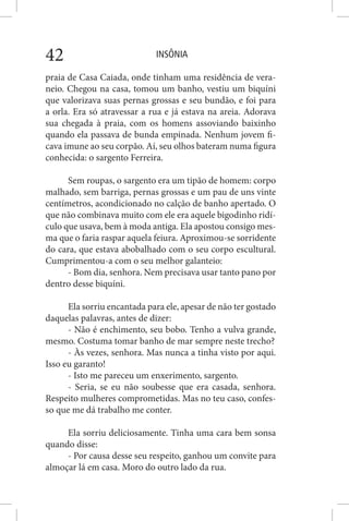 INSÔNIA42
praia de Casa Caiada, onde tinham uma residência de vera-
neio. Chegou na casa, tomou um banho, vestiu um biquíni
que valorizava suas pernas grossas e seu bundão, e foi para
a orla. Era só atravessar a rua e já estava na areia. Adorava
sua chegada à praia, com os homens assoviando baixinho
quando ela passava de bunda empinada. Nenhum jovem fi-
cava imune ao seu corpão. Aí, seu olhos bateram numa figura
conhecida: o sargento Ferreira.
Sem roupas, o sargento era um tipão de homem: corpo
malhado, sem barriga, pernas grossas e um pau de uns vinte
centímetros, acondicionado no calção de banho apertado. O
que não combinava muito com ele era aquele bigodinho ridí-
culo que usava, bem à moda antiga. Ela apostou consigo mes-
ma que o faria raspar aquela feiura. Aproximou-se sorridente
do cara, que estava abobalhado com o seu corpo escultural.
Cumprimentou-a com o seu melhor galanteio:
- Bom dia, senhora. Nem precisava usar tanto pano por
dentro desse biquíni.
Ela sorriu encantada para ele, apesar de não ter gostado
daquelas palavras, antes de dizer:
- Não é enchimento, seu bobo. Tenho a vulva grande,
mesmo. Costuma tomar banho de mar sempre neste trecho?
- Às vezes, senhora. Mas nunca a tinha visto por aqui.
Isso eu garanto!
- Isto me pareceu um enxerimento, sargento.
- Seria, se eu não soubesse que era casada, senhora.
Respeito mulheres comprometidas. Mas no teu caso, confes-
so que me dá trabalho me conter.
Ela sorriu deliciosamente. Tinha uma cara bem sonsa
quando disse:
- Por causa desse seu respeito, ganhou um convite para
almoçar lá em casa. Moro do outro lado da rua.
 