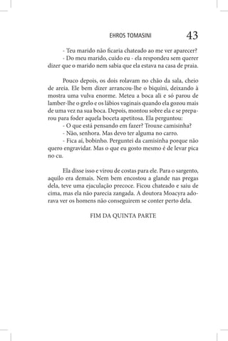 EHROS TOMASINI 43
- Teu marido não ficaria chateado ao me ver aparecer?
- Do meu marido, cuido eu - ela respondeu sem querer
dizer que o marido nem sabia que ela estava na casa de praia.
Pouco depois, os dois rolavam no chão da sala, cheio
de areia. Ele bem dizer arrancou-lhe o biquíni, deixando à
mostra uma vulva enorme. Meteu a boca ali e só parou de
lamber-lhe o grelo e os lábios vaginais quando ela gozou mais
de uma vez na sua boca. Depois, montou sobre ela e se prepa-
rou para foder aquela boceta apetitosa. Ela perguntou:
- O que está pensando em fazer? Trouxe camisinha?
- Não, senhora. Mas devo ter alguma no carro.
- Fica aí, bobinho. Perguntei da camisinha porque não
quero engravidar. Mas o que eu gosto mesmo é de levar pica
no cu.
Ela disse isso e virou de costas para ele. Para o sargento,
aquilo era demais. Nem bem encostou a glande nas pregas
dela, teve uma ejaculação precoce. Ficou chateado e saiu de
cima, mas ela não parecia zangada. A doutora Moacyra ado-
rava ver os homens não conseguirem se conter perto dela.
FIM DA QUINTA PARTE
 