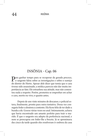 INSÔNIA44
INSÔNIA - Cap. 06
Para ganhar tempo para se recuperar da gozada precoce,
o sargento falou sobre as investigações e sobre o sumiço
do diretor do Horto. Apesar dele dizer que temia que o cara
tivesse sido assassinado, a médica pareceu não dar muita im-
portância ao fato. Ele estranhou sua atitude, mas não comen-
tou nada a respeito. Porém, prometeu se empenhar em achar
o cara, morto ou vivo, o quanto antes.
Depois de uns vinte minutos de descanso, o policial es-
tava, finalmente, pronto para outra tentativa. Dessa vez con-
seguiu foder a doutora a contento. Ela ficou feliz de ter dado a
bunda a ele. Gozou várias vezes no anal. Intimamente, achava
que havia encontrado um amante perfeito para trair o ma-
rido. É que o sargento era adepto da preferência nacional, e
nem se preocupou em foder-lhe a boceta. Já se aproximava
das cinco da tarde quando eles resolveram ir embora da casa
 