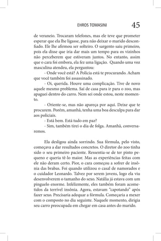 EHROS TOMASINI 45
de veraneio. Trocaram telefones, mas ele teve que prometer
esperar que ela lhe ligasse, para não deixar o marido descon-
fiado. Ele lhe afirmou ser solteiro. O sargento saiu primeiro,
pois ela disse que iria dar mais um tempo para os vizinhos
não perceberem que estiveram juntos. No entanto, assim
que o cara foi embora, ela fez uma ligação. Quando uma voz
masculina atendeu, ela perguntou:
- Onde você está? A Polícia está te procurando. Acham
que você também foi assassinado.
- Oi, querida. Houve uma complicação. Tive de novo
aquele mesmo problema. Saí de casa para ir para o zoo, mas
apaguei dentro do carro. Nem sei onde estou, neste momen-
to.
- Oriente-se, mas não apareça por aqui. Deixe que te
procurem. Porém, amanhã, tenha uma boa desculpa para dar
aos policiais.
- Está bem. Está tudo em paz?
- Sim, também tirei o dia de folga. Amanhã, conversa-
remos.
Ela desligou ainda sorrindo. Sua fórmula, pelo visto,
começava a dar resultados concretos. O diretor do zoo tinha
sido o seu primeiro paciente. Ressentia-se de ter pinto pe-
queno e queria tê-lo maior. Mas as experiências feitas com
ele não deram certo. Pior, o cara começou a sofrer de insô-
nia das brabas. Foi quando utilizou o casal de namorados e
o cuidador Leonardo. Talvez por serem jovens, logo ela viu
desenvolverem o tamanho do sexo. Natália já estava com um
pinguelo enorme. Infelizmente, eles também foram acome-
tidos da terrível insônia. Agora, estavam “capotando” após
fazer sexo. Precisaria adequar a fórmula. Começaria a mexer
com o composto no dia seguinte. Naquele momento, dirigia
seu carro preocupada em chegar em casa antes do marido.
 