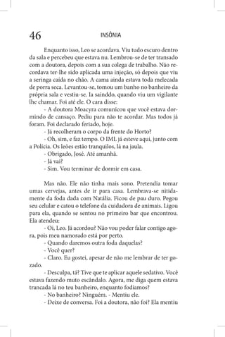 INSÔNIA46
Enquanto isso, Leo se acordava. Viu tudo escuro dentro
da sala e percebeu que estava nu. Lembrou-se de ter transado
com a doutora, depois com a sua colega de trabalho. Não re-
cordava ter-lhe sido aplicada uma injeção, só depois que viu
a seringa caída no chão. A cama ainda estava toda melecada
de porra seca. Levantou-se, tomou um banho no banheiro da
própria sala e vestiu-se. Ia sainddo, quando viu um vigilante
lhe chamar. Foi até ele. O cara disse:
- A doutora Moacyra comunicou que você estava dor-
mindo de cansaço. Pediu para não te acordar. Mas todos já
foram. Foi declarado feriado, hoje.
- Já recolheram o corpo da frente do Horto?
- Oh, sim, e faz tempo. O IML já esteve aqui, junto com
a Polícia. Os leões estão tranquilos, lá na jaula.
- Obrigado, José. Até amanhã.
- Já vai?
- Sim. Vou terminar de dormir em casa.
Mas não. Ele não tinha mais sono. Pretendia tomar
umas cervejas, antes de ir para casa. Lembrava-se nitida-
mente da foda dada com Natália. Ficou de pau duro. Pegou
seu celular e catou o telefone da cuidadora de animais. Ligou
para ela, quando se sentou no primeiro bar que encontrou.
Ela atendeu:
- Oi, Leo. Já acordou? Não vou poder falar contigo ago-
ra, pois meu namorado está por perto.
- Quando daremos outra foda daquelas?
- Você quer?
- Claro. Eu gostei, apesar de não me lembrar de ter go-
zado.
- Desculpa, tá? Tive que te aplicar aquele sedativo. Você
estava fazendo muto escândalo. Agora, me diga quem estava
trancada lá no teu banheiro, enquanto fodíamos?
- No banheiro? Ninguém. - Mentiu ele.
- Deixe de conversa. Foi a doutora, não foi? Ela mentiu
 