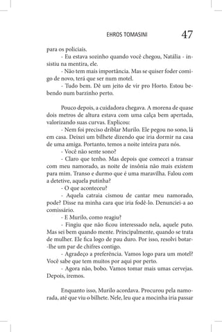 EHROS TOMASINI 47
para os policiais.
- Eu estava sozinho quando você chegou, Natália - in-
sistiu na mentira, ele.
- Não tem mais importância. Mas se quiser foder comi-
go de novo, terá que ser num motel.
- Tudo bem. Dê um jeito de vir pro Horto. Estou be-
bendo num barzinho perto.
Pouco depois, a cuidadora chegava. A morena de quase
dois metros de altura estava com uma calça bem apertada,
valorizando suas curvas. Explicou:
- Nem foi preciso driblar Murilo. Ele pegou no sono, lá
em casa. Deixei um bilhete dizendo que iria dormir na casa
de uma amiga. Portanto, temos a noite inteira para nós.
- Você não sente sono?
- Claro que tenho. Mas depois que comecei a transar
com meu namorado, as noite de insônia não mais existem
para mim. Transo e durmo que é uma maravilha. Falou com
a detetive, aquela putinha?
- O que aconteceu?
- Aquela catraia cismou de cantar meu namorado,
pode? Disse na minha cara que iria fodê-lo. Denunciei-a ao
comissário.
- E Murilo, como reagiu?
- Fingiu que não ficou interessado nela, aquele puto.
Mas sei bem quando mente. Principalmente, quando se trata
de mulher. Ele fica logo de pau duro. Por isso, resolvi botar-
-lhe um par de chifres contigo.
- Agradeço a preferência. Vamos logo para um motel?
Você sabe que tem muitos por aqui por perto.
- Agora não, bobo. Vamos tomar mais umas cervejas.
Depois, iremos.
Enquanto isso, Murilo acordava. Procurou pela namo-
rada, até que viu o bilhete. Nele, leu que a mocinha iria passar
 