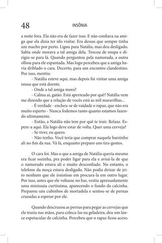 INSÔNIA48
a noite fora. Ela não era de fazer isso. E não confiava na ami-
ga que ela dizia ter ido visitar. Era dessas que sempre tinha
um macho por perto. Ligou para Natália, mas deu desligado.
Sabia onde morava a tal amiga dela. Trocou de roupa e di-
rigiu-se para lá. Quando perguntou pela namorada, a outra
olhou para ele espantada. Mas logo percebeu que a amiga ha-
via driblado o cara. Decerto, para um encontro clandestino.
Por isso, mentiu:
- Natália esteve aqui, mas depois foi visitar uma amiga
nossa que está doente.
- Onde a tal amiga mora?
- Calma aí, gatão. Está aperreado por quê? Natália vem
me dizendo que a relação de vocês está as mil maravilhas...
- É verdade - encheu-se de vaidade o rapaz, que não era
muito esperto - Nunca fodemos tanto quanto estamos fazen-
do ultimamente.
- Então, a Natália não tem por quê te trair. Relaxe. Es-
pere-a aqui. Ela logo deve estar de volta. Quer uma cerveja?
- Se tiver, eu quero.
- Não tenho. Você teria que comprar naquele barzinho
ali no fim da rua. Vá lá, enquanto preparo uns tira-gostos.
O cara foi. Mas o que a amiga de Natália queria mesmo
era ficar sozinha, pra poder ligar para ela e avisá-la de que
o namorado estava ali e muito desconfiado. No entanto, o
telefone da moça estava desligado. Não podia deixar de jei-
to nenhum que ele insistisse em procura-la em outro lugar.
Por isso, antes que ele voltasse no bar, vestiu apressadamente
uma minissaia curtíssima, aparecendo o fundo da calcinha.
Preparou uns cubinhos de mortadela e sentou-se de pernas
cruzadas a esperar por ele.
Quando descruzou as pernas para pegar as cervejas que
ele trazia nas mãos, para coloca-las na geladeira, deu um lan-
ce espetacular de calcinha. Percebeu que o rapaz ficou aceso.
 