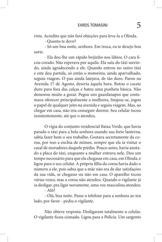 EHROS TOMASINI 5
rista. Acredito que não fará objeções para leva-la a Olinda.
- Quanto te devo?
- Só um boa noite, senhora. Em troca, eu te desejo boa
sorte.
- Ela deu-lhe um rápido beijinho nos lábios. O cara fi-
cou corado. Não esperava por aquilo. Ela saiu do táxi sorrin-
do, ainda agradecendo a ele. Quando entrou no outro táxi
e este deu partida, só então o motorista, ainda aparvalhado,
seguiu viagem. O pau ainda latejava, de tão duro. Parou na
Avenida 17 de Agosto, deserta àquela hora. Botou o cacete
duro para fora das calças e bateu uma punheta básica. Não
demorou muito a gozar. Pegou uns guardanapos que costu-
mava oferecer principalmente a mulheres, limpou-se, jogou
o papel de qualquer jeito na avenida e seguiu viagem. Mas, ao
chegar em casa, não iria conseguir dormir. Seu celular tocou
insistentemente, até que o atendeu.
O vigia do conjunto residencial Baixa Verde, que havia
parado o táxi para a bela senhora usando sua forte lanterna,
sabia fazer bem o seu trabalho. Gostava secretamente da co-
roa, por isso a enchia de mimos, sempre que ela ia visitar o
casal de moradores daquele prédio. Pouco antes, havia anota-
do a placa do táxi, enquanto a mulher entrava nele. Deu um
tempo necessário para que ela chegasse em casa, em Olinda, e
ligou para o seu celular. A própria filha da coroa havia dado o
número a ele, pois sabia que a mãe não era de dar satisfações
da sua vida, se chegasse ou não em casa. O aparelho tocou
várias vezes, mas a coroa não atendeu. Quando o vigilante já
ia desligar, pra ligar novamente, uma voz masculina atendeu:
- Alô?
- Olá, boa noite. Passe o telefone para a senhora ao teu
lado, por favor - pediu o vigilante.
Não obteve resposta. Desligaram totalmente o celular.
O vigilante ficou cismado. Ligou para a Polícia. Um sargento
 