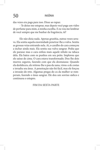 INSÔNIA50
das vezes era paga para isso. Disse ao rapaz:
- Te deixo me estuprar, mas depois você paga um vidro
de perfume para mim, à minha escolha. E eu vou me lembrar
de você sempre que me banhar da fragrância, tá?
Ele não dizia nada. Apenas grunhia, outras vezes urra-
va. Ela sentiu aquela enormidade penetrar-lhe a vulva. Sentiu
as grossas veias entrando nela. Aí, o caralho do cara começou
a inchar ainda mais. Ela sentiu sua vulva sangrar. Pediu que
ele parasse mas o cara enfiou mais aquele rebolo na tabaca
dela. Ela bateu com os punhos em seu peito. Implorou que
ele saísse de cima. O cara estava transformado. Deu-lhe dois
murros seguros, fazendo com que ela desmaiasse. Quando
ela desfaleceu, ele retirou-lhe o pau da xana, virou-a de costas
e invadiu seu ânus. A penetração não foi fácil, mas ele forçou
a invasão do reto. Algumas pregas do cu da mulher se rom-
peram, fazendo o ânus sangrar. Ele deu um sorriso sádico e
continuou o estupro.
FIM DA SEXTA PARTE
 
