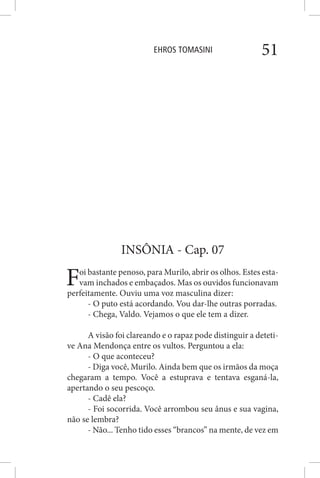 EHROS TOMASINI 51
INSÔNIA - Cap. 07
Foi bastante penoso, para Murilo, abrir os olhos. Estes esta-
vam inchados e embaçados. Mas os ouvidos funcionavam
perfeitamente. Ouviu uma voz masculina dizer:
- O puto está acordando. Vou dar-lhe outras porradas.
- Chega, Valdo. Vejamos o que ele tem a dizer.
A visão foi clareando e o rapaz pode distinguir a deteti-
ve Ana Mendonça entre os vultos. Perguntou a ela:
- O que aconteceu?
- Diga você, Murilo. Ainda bem que os irmãos da moça
chegaram a tempo. Você a estuprava e tentava esganá-la,
apertando o seu pescoço.
- Cadê ela?
- Foi socorrida. Você arrombou seu ânus e sua vagina,
não se lembra?
- Não... Tenho tido esses “brancos” na mente, de vez em
 