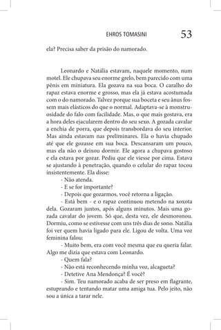 EHROS TOMASINI 53
ela? Precisa saber da prisão do namorado.
Leonardo e Natália estavam, naquele momento, num
motel. Ele chupava seu enorme grelo, bem parecido com uma
pênis em miniatura. Ela gozava na sua boca. O caralho do
rapaz estava enorme e grosso, mas ela já estava acostumada
com o do namorado. Talvez porque sua boceta e seu ânus fos-
sem mais elásticos do que o normal. Adaptava-se à monstru-
osidade do falo com facilidade. Mas, o que mais gostava, era
a hora deles ejacularem dentro do seu sexo. A gozada cavalar
a enchia de porra, que depois transbordava do seu interior.
Mas ainda estavam nas preliminares. Ela o havia chupado
até que ele gozasse em sua boca. Descansaram um pouco,
mas ela não o deixou dormir. Ele agora a chupava gostoso
e ela estava por gozar. Pediu que ele viesse por cima. Estava
se ajustando à penetração, quando o celular do rapaz tocou
insistentemente. Ela disse:
- Não atenda.
- E se for importante?
- Depois que gozarmos, você retorna a ligação.
- Está bem - e o rapaz continuou metendo na xoxota
dela. Gozaram juntos, após alguns minutos. Mais uma go-
zada cavalar do jovem. Só que, desta vez, ele desmoronou.
Dormiu, como se estivesse com uns três dias de sono. Natália
foi ver quem havia ligado para ele. Ligou de volta. Uma voz
feminina falou:
- Muito bem, era com você mesma que eu queria falar.
Algo me dizia que estava com Leonardo.
- Quem fala?
- Não está reconhecendo minha voz, alcagueta?
- Detetive Ana Mendonça? É você?
- Sim. Teu namorado acaba de ser preso em flagrante,
estuprando e tentando matar uma amiga tua. Pelo jeito, não
sou a única a tarar nele.
 