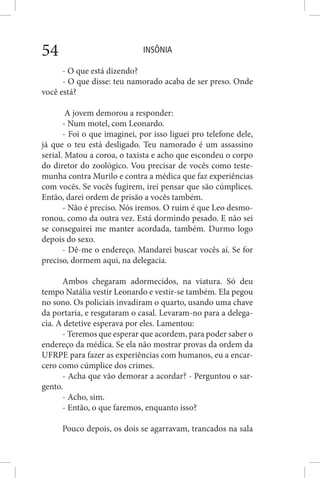 INSÔNIA54
- O que está dizendo?
- O que disse: teu namorado acaba de ser preso. Onde
você está?
A jovem demorou a responder:
- Num motel, com Leonardo.
- Foi o que imaginei, por isso liguei pro telefone dele,
já que o teu está desligado. Teu namorado é um assassino
serial. Matou a coroa, o taxista e acho que escondeu o corpo
do diretor do zoológico. Vou precisar de vocês como teste-
munha contra Murilo e contra a médica que faz experiências
com vocês. Se vocês fugirem, irei pensar que são cúmplices.
Então, darei ordem de prisão a vocês também.
- Não é preciso. Nós iremos. O ruim é que Leo desmo-
ronou, como da outra vez. Está dormindo pesado. E não sei
se conseguirei me manter acordada, também. Durmo logo
depois do sexo.
- Dê-me o endereço. Mandarei buscar vocês aí. Se for
preciso, dormem aqui, na delegacia.
Ambos chegaram adormecidos, na viatura. Só deu
tempo Natália vestir Leonardo e vestir-se também. Ela pegou
no sono. Os policiais invadiram o quarto, usando uma chave
da portaria, e resgataram o casal. Levaram-no para a delega-
cia. A detetive esperava por eles. Lamentou:
- Teremos que esperar que acordem, para poder saber o
endereço da médica. Se ela não mostrar provas da ordem da
UFRPE para fazer as experiências com humanos, eu a encar-
cero como cúmplice dos crimes.
- Acha que vão demorar a acordar? - Perguntou o sar-
gento.
- Acho, sim.
- Então, o que faremos, enquanto isso?
Pouco depois, os dois se agarravam, trancados na sala
 