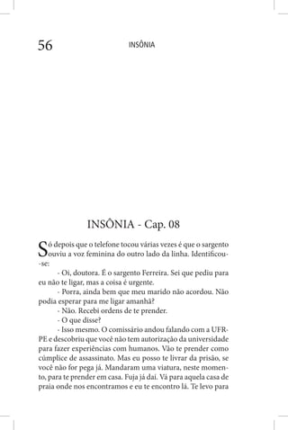 INSÔNIA56
INSÔNIA - Cap. 08
Só depois que o telefone tocou várias vezes é que o sargento
ouviu a voz feminina do outro lado da linha. Identificou-
-se:
- Oi, doutora. É o sargento Ferreira. Sei que pediu para
eu não te ligar, mas a coisa é urgente.
- Porra, ainda bem que meu marido não acordou. Não
podia esperar para me ligar amanhã?
- Não. Recebi ordens de te prender.
- O que disse?
- Isso mesmo. O comissário andou falando com a UFR-
PE e descobriu que você não tem autorização da universidade
para fazer experiências com humanos. Vão te prender como
cúmplice de assassinato. Mas eu posso te livrar da prisão, se
você não for pega já. Mandaram uma viatura, neste momen-
to, para te prender em casa. Fuja já daí. Vá para aquela casa de
praia onde nos encontramos e eu te encontro lá. Te levo para
 