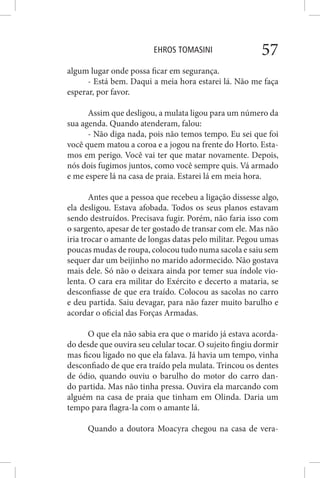 EHROS TOMASINI 57
algum lugar onde possa ficar em segurança.
- Está bem. Daqui a meia hora estarei lá. Não me faça
esperar, por favor.
Assim que desligou, a mulata ligou para um número da
sua agenda. Quando atenderam, falou:
- Não diga nada, pois não temos tempo. Eu sei que foi
você quem matou a coroa e a jogou na frente do Horto. Esta-
mos em perigo. Você vai ter que matar novamente. Depois,
nós dois fugimos juntos, como você sempre quis. Vá armado
e me espere lá na casa de praia. Estarei lá em meia hora.
Antes que a pessoa que recebeu a ligação dissesse algo,
ela desligou. Estava afobada. Todos os seus planos estavam
sendo destruídos. Precisava fugir. Porém, não faria isso com
o sargento, apesar de ter gostado de transar com ele. Mas não
iria trocar o amante de longas datas pelo militar. Pegou umas
poucas mudas de roupa, colocou tudo numa sacola e saiu sem
sequer dar um beijinho no marido adormecido. Não gostava
mais dele. Só não o deixara ainda por temer sua índole vio-
lenta. O cara era militar do Exército e decerto a mataria, se
desconfiasse de que era traído. Colocou as sacolas no carro
e deu partida. Saiu devagar, para não fazer muito barulho e
acordar o oficial das Forças Armadas.
O que ela não sabia era que o marido já estava acorda-
do desde que ouvira seu celular tocar. O sujeito fingiu dormir
mas ficou ligado no que ela falava. Já havia um tempo, vinha
desconfiado de que era traído pela mulata. Trincou os dentes
de ódio, quando ouviu o barulho do motor do carro dan-
do partida. Mas não tinha pressa. Ouvira ela marcando com
alguém na casa de praia que tinham em Olinda. Daria um
tempo para flagra-la com o amante lá.
Quando a doutora Moacyra chegou na casa de vera-
 