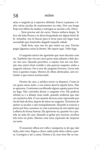 INSÔNIA58
neio, o sargento já a esperava afobado. Estava à paisana e ti-
nha várias sacolas de mantimentos na mão. Deu um longo
beijo nos lábios da mulata e entregou as sacolas a ela. Disse:
- Nem precisa sair do carro. Vamos embora daqui. Te
levo até João Pessoa e te deixo hospedada em algum hotel de
lá. Amanhã, vou te buscar para te levar para um lugar mais
escondido que mantenho alugado naquela cidade.
- Tudo bem, mas vou ter que entrar na casa. Preciso
pegar algumas coisas lá dentro. Me espere aqui. Volto logo.
O sargento estava tão agoniado que nem discutiu com
ela. Também não viu um carro parar mais adiante e dele des-
cer um cara. Quando percebeu, o sujeito veio em sua dire-
ção mas estava bem vestido e não parecia suspeito, então o
sargento relaxou. Foi o erro do sargento Ferreira. Levou três
tiros à queima-roupa. Morreu de olhos aboticados, sem en-
tender o que estava acontecendo.
Dentro da casa, a médica ouviu os disparos. Como já
era quase meia-noite, a rua estava deserta àquela hora. Não
se apressou. Continuou escolhendo alguns sapatos para levar
na fuga. Não convinha deixar o sargento vivo. Ele poderia
rebelar-se e a delatar mais tarde, quando soubesse que não
era exclusivo dela. O seu amante deveria estar esperando por
ela do lado de fora, depois de atirar no sargento. Terminou de
ajeitar as sacolas e saiu tranquilamente. Quando ia trancar a
porta por fora, assustou-se com a presença de um sujeito que
a olhava de forma furiosa. Ela apavorou-se, quando viu a pis-
tola na mão do cara. Quando ia gritar por socorro, recebeu
três tiros no peito. Morreu com uma expressão de surpresa
no rosto.
O assassino olhou em volta e assegurou-se de que não
tinha sido visto. Pegou a chave caída junto dela e abriu a por-
ta. Carregou-a até a cama. Deitou-a lá, sem tirar-lhe as rou-
 