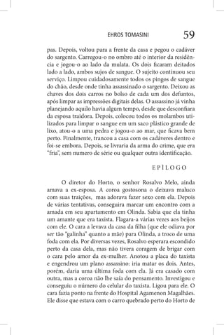 EHROS TOMASINI 59
pas. Depois, voltou para a frente da casa e pegou o cadáver
do sargento. Carregou-o no ombro até o interior da residên-
cia e jogou-o ao lado da mulata. Os dois ficaram deitados
lado a lado, ambos sujos de sangue. O sujeito continuou seu
serviço. Limpou cuidadosamente todos os pingos de sangue
do chão, desde onde tinha assassinado o sargento. Deixou as
chaves dos dois carros no bolso de cada um dos defuntos,
após limpar as impressões digitais delas. O assassino já vinha
planejando aquilo havia algum tempo, desde que desconfiara
da esposa traidora. Depois, colocou todos os molambos uti-
lizados para limpar o sangue em um saco plástico grande de
lixo, atou-o a uma pedra e jogou-o ao mar, que ficava bem
perto. Finalmente, trancou a casa com os cadáveres dentro e
foi-se embora. Depois, se livraria da arma do crime, que era
“fria”, sem numero de série ou qualquer outra identificação.
E P Ì L O G O
O diretor do Horto, o senhor Rosalvo Melo, ainda
amava a ex-esposa. A coroa gostosona o deixava maluco
com suas traições, mas adorava fazer sexo com ela. Depois
de várias tentativas, conseguira marcar um encontro com a
amada em seu apartamento em Olinda. Sabia que ela tinha
um amante que era taxista. Flagara-a várias vezes aos beijos
com ele. O cara a levava da casa da filha (que ele odiava por
ser tão “galinha” quanto a mãe) para Olinda, a troco de uma
foda com ela. Por diversas vezes, Rosalvo esperara escondido
perto da casa dela, mas não tivera coragem de brigar com
o cara pelo amor da ex-mulher. Anotou a placa do taxista
e engendrou um plano assassino: iria matar os dois. Antes,
porém, daria uma última foda com ela. Já era casado com
outra, mas a coroa não lhe saía do pensamento. Investigou e
conseguiu o número do celular do taxista. Ligou para ele. O
cara fazia ponto na frente do Hospital Agamenon Magalhães.
Ele disse que estava com o carro quebrado perto do Horto de
 