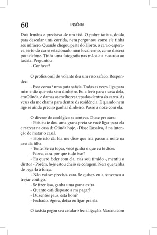 INSÔNIA60
Dois Irmãos e precisava de um táxi. O pobre taxista, doido
para descolar uma corrida, nem perguntou como ele tinha
seu número. Quando chegou perto do Horto, o cara o espera-
va perto do carro estacionado num local ermo, como dissera
por telefone. Tinha uma fotografia nas mãos e a mostrou ao
taxista. Perguntou:
- Conhece?
O profissional do volante deu um riso safado. Respon-
deu:
- Essa coroa é uma puta safada. Todas as vezes, liga para
mim e diz que está sem dinheiro. Eu a levo para a casa dela,
em Olinda, e damos as melhores trepadas dentro do carro. Às
vezes ela me chama para dentro da residência. É quando nem
ligo se ainda preciso ganhar dinheiro. Passo a noite com ela.
O diretor do zoológico se conteve. Disse pro cara:
- Pois eu te dou uma grana preta se você ligar para ela
e marcar na casa de Olinda hoje. - Disse Rosalvo, já na inten-
ção de matar o casal.
- Hoje não dá. Ela me disse que iria passar a noite na
casa da filha.
- Tente. Se ela topar, você ganha o que eu te disse.
- Porra, cara, por que tudo isso?
- Eu quero foder com ela, mas sou tímido -, mentiu o
diretor - Porém, hoje estou cheio de coragem. Nem que tenha
de pega-la à força.
- Não vai ser preciso, cara. Se quiser, eu a convenço a
trepar contigo.
- Se fizer isso, ganha uma grana extra.
- Quanto está disposto a me pagar?
- Duzentos paus, está bom?
- Fechado. Agora, deixa eu ligar pra ela.
O taxista pegou seu celular e fez a ligação. Marcou com
 