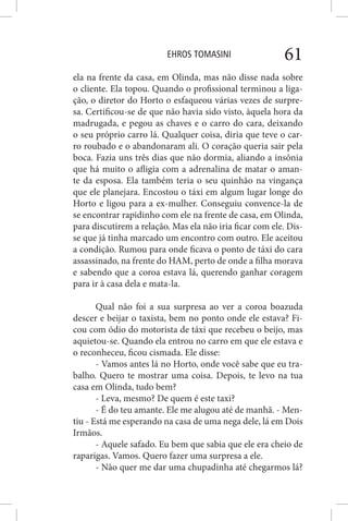 EHROS TOMASINI 61
ela na frente da casa, em Olinda, mas não disse nada sobre
o cliente. Ela topou. Quando o profissional terminou a liga-
ção, o diretor do Horto o esfaqueou várias vezes de surpre-
sa. Certificou-se de que não havia sido visto, àquela hora da
madrugada, e pegou as chaves e o carro do cara, deixando
o seu próprio carro lá. Qualquer coisa, diria que teve o car-
ro roubado e o abandonaram ali. O coração queria sair pela
boca. Fazia uns três dias que não dormia, aliando a insônia
que há muito o afligia com a adrenalina de matar o aman-
te da esposa. Ela também teria o seu quinhão na vingança
que ele planejara. Encostou o táxi em algum lugar longe do
Horto e ligou para a ex-mulher. Conseguiu convence-la de
se encontrar rapidinho com ele na frente de casa, em Olinda,
para discutirem a relação. Mas ela não iria ficar com ele. Dis-
se que já tinha marcado um encontro com outro. Ele aceitou
a condição. Rumou para onde ficava o ponto de táxi do cara
assassinado, na frente do HAM, perto de onde a filha morava
e sabendo que a coroa estava lá, querendo ganhar coragem
para ir à casa dela e mata-la.
Qual não foi a sua surpresa ao ver a coroa boazuda
descer e beijar o taxista, bem no ponto onde ele estava? Fi-
cou com ódio do motorista de táxi que recebeu o beijo, mas
aquietou-se. Quando ela entrou no carro em que ele estava e
o reconheceu, ficou cismada. Ele disse:
- Vamos antes lá no Horto, onde você sabe que eu tra-
balho. Quero te mostrar uma coisa. Depois, te levo na tua
casa em Olinda, tudo bem?
- Leva, mesmo? De quem é este taxi?
- É do teu amante. Ele me alugou até de manhã. - Men-
tiu - Está me esperando na casa de uma nega dele, lá em Dois
Irmãos.
- Aquele safado. Eu bem que sabia que ele era cheio de
raparigas. Vamos. Quero fazer uma surpresa a ele.
- Não quer me dar uma chupadinha até chegarmos lá?
 