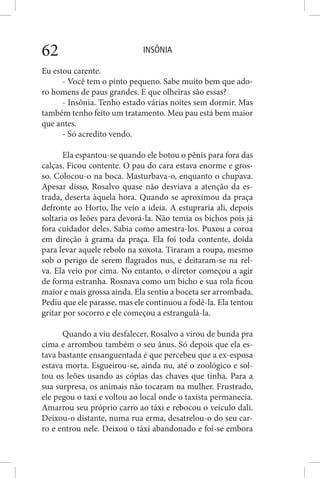 INSÔNIA62
Eu estou carente.
- Você tem o pinto pequeno. Sabe muito bem que ado-
ro homens de paus grandes. E que olheiras são essas?
- Insônia. Tenho estado várias noites sem dormir. Mas
também tenho feito um tratamento. Meu pau está bem maior
que antes.
- Só acredito vendo.
Ela espantou-se quando ele botou o pênis para fora das
calças. Ficou contente. O pau do cara estava enorme e gros-
so. Colocou-o na boca. Masturbava-o, enquanto o chupava.
Apesar disso, Rosalvo quase não desviava a atenção da es-
trada, deserta àquela hora. Quando se aproximou da praça
defronte ao Horto, lhe veio a ideia. A estupraria ali, depois
soltaria os leões para devorá-la. Não temia os bichos pois já
fora cuidador deles. Sabia como amestra-los. Puxou a coroa
em direção à grama da praça. Ela foi toda contente, doida
para levar aquele rebolo na xoxota. Tiraram a roupa, mesmo
sob o perigo de serem flagrados nus, e deitaram-se na rel-
va. Ela veio por cima. No entanto, o diretor começou a agir
de forma estranha. Rosnava como um bicho e sua rola ficou
maior e mais grossa ainda. Ela sentiu a boceta ser arrombada.
Pediu que ele parasse, mas ele continuou a fodê-la. Ela tentou
gritar por socorro e ele começou a estrangulá-la.
Quando a viu desfalecer, Rosalvo a virou de bunda pra
cima e arrombou também o seu ânus. Só depois que ela es-
tava bastante ensanguentada é que percebeu que a ex-esposa
estava morta. Esgueirou-se, ainda nu, até o zoológico e sol-
tou os leões usando as cópias das chaves que tinha. Para a
sua surpresa, os animais não tocaram na mulher. Frustrado,
ele pegou o taxi e voltou ao local onde o taxista permanecia.
Amarrou seu próprio carro ao táxi e rebocou o veículo dali.
Deixou-o distante, numa rua erma, desatrelou-o do seu car-
ro e entrou nele. Deixou o táxi abandonado e foi-se embora
 