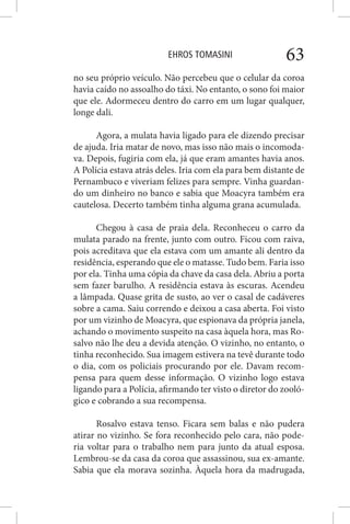 EHROS TOMASINI 63
no seu próprio veículo. Não percebeu que o celular da coroa
havia caído no assoalho do táxi. No entanto, o sono foi maior
que ele. Adormeceu dentro do carro em um lugar qualquer,
longe dali.
Agora, a mulata havia ligado para ele dizendo precisar
de ajuda. Iria matar de novo, mas isso não mais o incomoda-
va. Depois, fugiria com ela, já que eram amantes havia anos.
A Polícia estava atrás deles. Iria com ela para bem distante de
Pernambuco e viveriam felizes para sempre. Vinha guardan-
do um dinheiro no banco e sabia que Moacyra também era
cautelosa. Decerto também tinha alguma grana acumulada.
Chegou à casa de praia dela. Reconheceu o carro da
mulata parado na frente, junto com outro. Ficou com raiva,
pois acreditava que ela estava com um amante ali dentro da
residência, esperando que ele o matasse. Tudo bem. Faria isso
por ela. Tinha uma cópia da chave da casa dela. Abriu a porta
sem fazer barulho. A residência estava às escuras. Acendeu
a lâmpada. Quase grita de susto, ao ver o casal de cadáveres
sobre a cama. Saiu correndo e deixou a casa aberta. Foi visto
por um vizinho de Moacyra, que espionava da própria janela,
achando o movimento suspeito na casa àquela hora, mas Ro-
salvo não lhe deu a devida atenção. O vizinho, no entanto, o
tinha reconhecido. Sua imagem estivera na tevê durante todo
o dia, com os policiais procurando por ele. Davam recom-
pensa para quem desse informação. O vizinho logo estava
ligando para a Polícia, afirmando ter visto o diretor do zooló-
gico e cobrando a sua recompensa.
Rosalvo estava tenso. Ficara sem balas e não pudera
atirar no vizinho. Se fora reconhecido pelo cara, não pode-
ria voltar para o trabalho nem para junto da atual esposa.
Lembrou-se da casa da coroa que assassinou, sua ex-amante.
Sabia que ela morava sozinha. Àquela hora da madrugada,
 