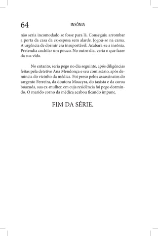 INSÔNIA64
não seria incomodado se fosse para lá. Conseguiu arrombar
a porta da casa da ex-esposa sem alarde. Jogou-se na cama.
A urgência de dormir era insuportável. Acabara-se a insônia.
Pretendia cochilar um pouco. No outro dia, veria o que fazer
da sua vida.
No entanto, seria pego no dia seguinte, após diligências
feitas pela detetive Ana Mendonça e seu comissário, após de-
núncia do vizinho da médica. Foi preso pelos assassinatos do
sargento Ferreira, da doutora Moacyra, do taxista e da coroa
boazuda, sua ex-mulher, em cuja residência foi pego dormin-
do. O marido corno da médica acabou ficando impune.
FIM DA SÉRIE.
 