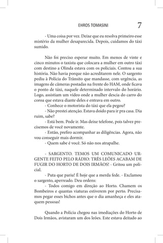EHROS TOMASINI 7
- Uma coisa por vez. Deixe que eu resolva primeiro esse
mistério da mulher desaparecida. Depois, cuidamos do táxi
sumido.
Não foi preciso esperar muito. Em menos de vinte e
cinco minutos o taxista que colocara a mulher em outro táxi
com destino a Olinda estava com os policiais. Contou a sua
história. Não havia porque não acreditarem nele. O sargento
pediu à Polícia do Trânsito que mandasse, com urgência, as
imagens de câmeras postadas na frente do HAM, onde ficava
o ponto de táxi, naquele determinado intervalo do horário.
Logo, assistiam um vídeo onde a mulher descia do carro do
coroa que estava diante deles e entrava em outro.
- Conhece o motorista do táxi que ela pegou?
- Não prestei atenção. Estava doido para ir pra casa. Dia
ruim, sabe?
- Está bem. Pode ir. Mas deixe telefone, pois talvez pre-
cisemos de você novamente.
- Então, prefiro acompanhar as diligências. Agora, não
vou conseguir mais dormir.
- Quem sabe é você. Só não nos atrapalhe.
- SARGENTO. TEMOS UM COMUNICADO UR-
GENTE FEITO PELO RÁDIO: TRÊS LEÕES ACABAM DE
FUGIR DO HORTO DE DOIS IRMÃOS! - Gritou um poli-
cial.
- Puta que pariu! É hoje que a merda fede. - Exclamou
o sargento, aperreado. Deu ordens:
- Todos comigo em direção ao Horto. Chamem os
Bombeiros e quantas viaturas estiverem por perto. Precisa-
mos pegar esses bichos antes que o dia amanheça e eles ata-
quem pessoas!
Quando a Polícia chegou nas imediações do Horto de
Dois Irmãos, avistaram um dos leões. Este estava deitado ao
 