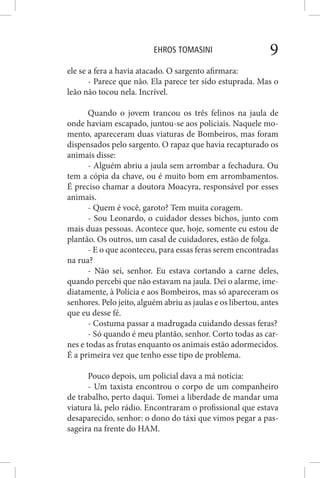 EHROS TOMASINI 9
ele se a fera a havia atacado. O sargento afirmara:
- Parece que não. Ela parece ter sido estuprada. Mas o
leão não tocou nela. Incrível.
Quando o jovem trancou os três felinos na jaula de
onde haviam escapado, juntou-se aos policiais. Naquele mo-
mento, apareceram duas viaturas de Bombeiros, mas foram
dispensados pelo sargento. O rapaz que havia recapturado os
animais disse:
- Alguém abriu a jaula sem arrombar a fechadura. Ou
tem a cópia da chave, ou é muito bom em arrombamentos.
É preciso chamar a doutora Moacyra, responsável por esses
animais.
- Quem é você, garoto? Tem muita coragem.
- Sou Leonardo, o cuidador desses bichos, junto com
mais duas pessoas. Acontece que, hoje, somente eu estou de
plantão. Os outros, um casal de cuidadores, estão de folga.
- E o que aconteceu, para essas feras serem encontradas
na rua?
- Não sei, senhor. Eu estava cortando a carne deles,
quando percebi que não estavam na jaula. Dei o alarme, ime-
diatamente, à Polícia e aos Bombeiros, mas só apareceram os
senhores. Pelo jeito, alguém abriu as jaulas e os libertou, antes
que eu desse fé.
- Costuma passar a madrugada cuidando dessas feras?
- Só quando é meu plantão, senhor. Corto todas as car-
nes e todas as frutas enquanto os animais estão adormecidos.
É a primeira vez que tenho esse tipo de problema.
Pouco depois, um policial dava a má notícia:
- Um taxista encontrou o corpo de um companheiro
de trabalho, perto daqui. Tomei a liberdade de mandar uma
viatura lá, pelo rádio. Encontraram o profissional que estava
desaparecido, senhor: o dono do táxi que vimos pegar a pas-
sageira na frente do HAM.
 