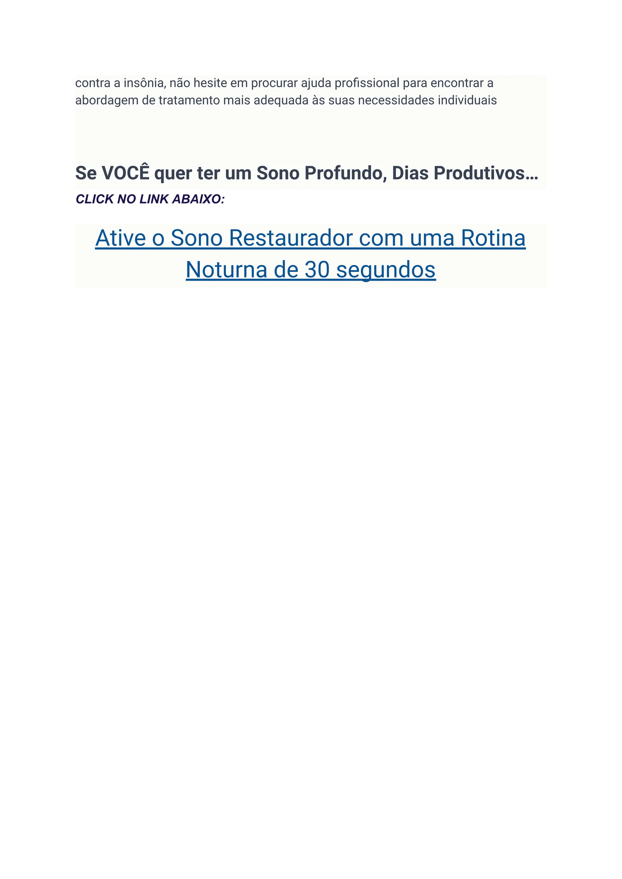 contra a insônia, não hesite em procurar ajuda profissional para encontrar a
abordagem de tratamento mais adequada às suas necessidades individuais
Se VOCÊ quer ter um Sono Profundo, Dias Produtivos…
CLICK NO LINK ABAIXO:
Ative o Sono Restaurador com uma Rotina
Noturna de 30 segundos
 