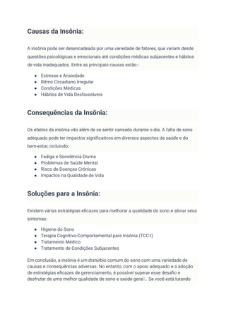 Causas da Insônia:
A insônia pode ser desencadeada por uma variedade de fatores, que variam desde
questões psicológicas e emocionais até condições médicas subjacentes e hábitos
de vida inadequados. Entre as principais causas estão:
● Estresse e Ansiedade
● Ritmo Circadiano Irregular
● Condições Médicas
● Hábitos de Vida Desfavoráveis
Consequências da Insônia:
Os efeitos da insônia vão além de se sentir cansado durante o dia. A falta de sono
adequado pode ter impactos significativos em diversos aspectos da saúde e do
bem-estar, incluindo:
● Fadiga e Sonolência Diurna
● Problemas de Saúde Mental
● Risco de Doenças Crônicas
● Impactos na Qualidade de Vida
Soluções para a Insônia:
Existem várias estratégias eficazes para melhorar a qualidade do sono e aliviar seus
sintomas:
● Higiene do Sono
● Terapia Cognitivo-Comportamental para Insônia (TCC-I)
● Tratamento Médico
● Tratamento de Condições Subjacentes
Em conclusão, a insônia é um distúrbio comum do sono com uma variedade de
causas e consequências adversas. No entanto, com o apoio adequado e a adoção
de estratégias eficazes de gerenciamento, é possível superar esse desafio e
desfrutar de uma melhor qualidade de sono e saúde geral1. Se você está lutando
 