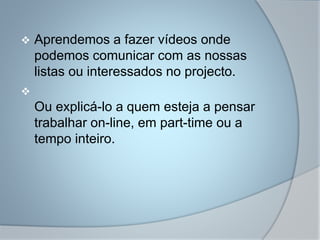  Aprendemos a fazer vídeos onde
podemos comunicar com as nossas
listas ou interessados no projecto.

Ou explicá-lo a quem esteja a pensar
trabalhar on-line, em part-time ou a
tempo inteiro.
 