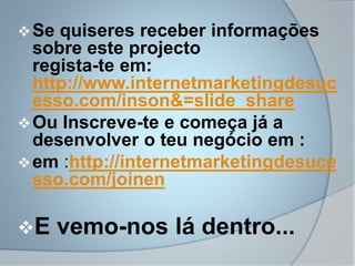 Se quiseres receber informações
sobre este projecto
regista-te em:
http://www.internetmarketingdesuc
esso.com/inson&=slide_share
Ou Inscreve-te e começa já a
desenvolver o teu negócio em :
em :http://internetmarketingdesuce
sso.com/joinen
E vemo-nos lá dentro...
 