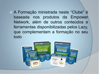  A Formação ministrada neste “Clube” é
baseada nos produtos da Empower
Network, além de outros conteúdos e
ferramentas disponibilizadas pelos Lazy,
que complementam a formação no seu
todo
 