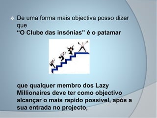  De uma forma mais objectiva posso dizer
que
“O Clube das insónias” é o patamar
que qualquer membro dos Lazy
Millionaires deve ter como objectivo
alcançar o mais rapido possível, após a
sua entrada no projecto,
 