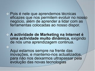  Pois é nele que aprendemos técnicas
eficazes que nos permitem evoluir no nosso
negócio, além de aprender a lidar com as
ferramentas colocadas ao nosso dispor.
 A actividade de Marketing na Internet é
uma actividade muito dinâmica, exigindo
de nós uma aprendizagem continua.

Aqui estamos sempre na frente das
inovações, e mantemo-nos actualizados,
para não nos deixarmos ultrapassar pela
evolução das novas tecnologias
 