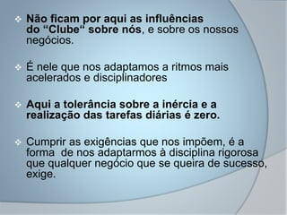  Não ficam por aqui as influências
do “Clube“ sobre nós, e sobre os nossos
negócios.
 É nele que nos adaptamos a ritmos mais
acelerados e disciplinadores
 Aqui a tolerância sobre a inércia e a
realização das tarefas diárias é zero.
 Cumprir as exigências que nos impõem, é a
forma de nos adaptarmos à disciplina rigorosa
que qualquer negócio que se queira de sucesso,
exige.
 