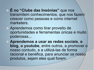  É no “Clube das Insónias” que nos
transmitem conhecimentos, que nos fazem
crescer como pessoas e como internet
marketers.
 Aprendemos como tirar proveito de
oportunidades e ferramentas únicas e muito
poderosas...
 Aprendemos a usar as redes sociais, o
blog, o youtube, entre outros, a promover o
nosso contudo, e a utilizá-las de forma
racional e benéfica, para anunciar os nosso
produtos, sejam eles qual forem.
 